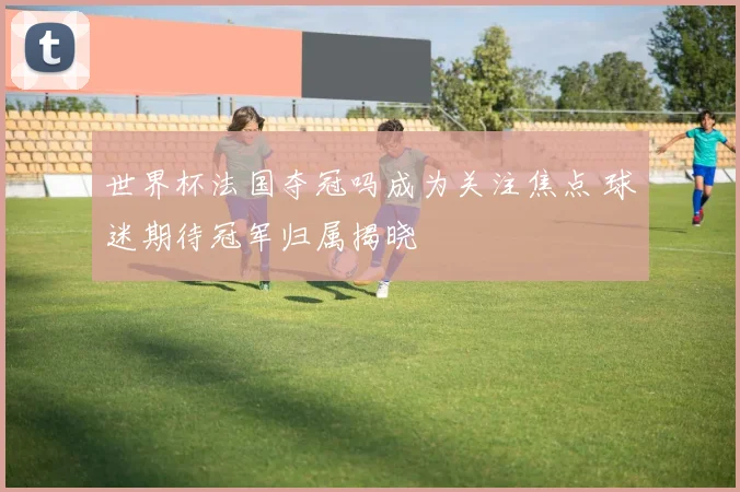世界杯法国夺冠吗成为关注焦点 球迷期待冠军归属揭晓