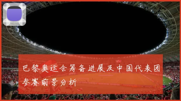 巴黎奥运会筹备进展及中国代表团参赛前景分析