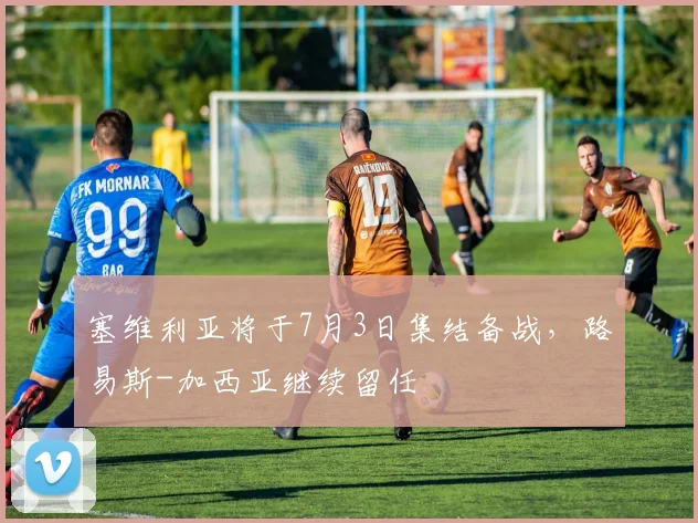 塞维利亚将于7月3日集结备战,路易斯-加西亚继续留任