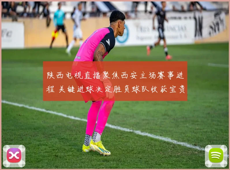 陕西电视直播聚焦西安主场赛事进程 关键进球决定胜负球队收获宝贵三分