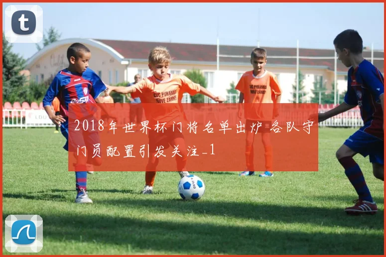 2018年世界杯门将名单出炉 各队守门员配置引发关注_1