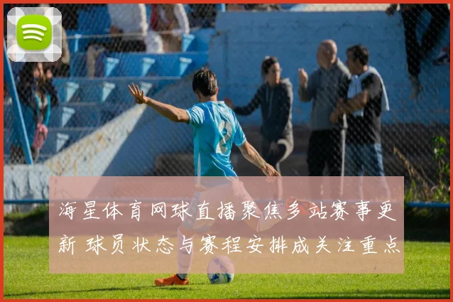 海星体育网球直播聚焦多站赛事更新 球员状态与赛程安排成关注重点