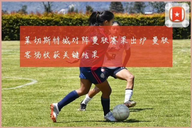 莱切斯特城对阵曼联赛果出炉 曼联客场收获关键结果
