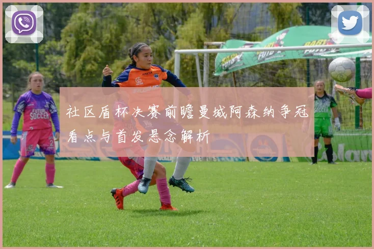 社区盾杯决赛前瞻曼城阿森纳争冠看点与首发悬念解析