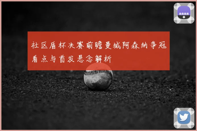 社区盾杯决赛前瞻曼城阿森纳争冠看点与首发悬念解析