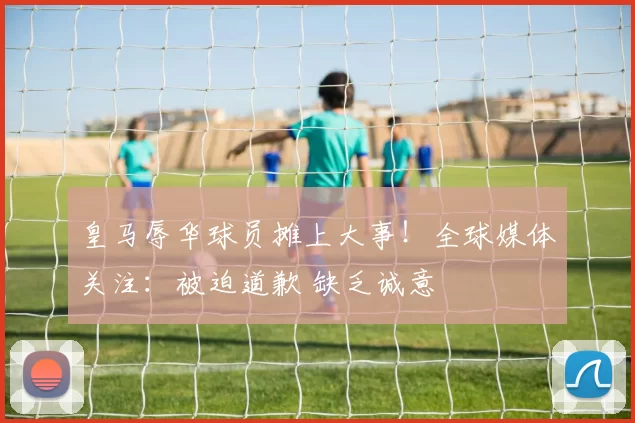 皇马辱华球员摊上大事!全球媒体关注:被迫道歉 缺乏诚意
