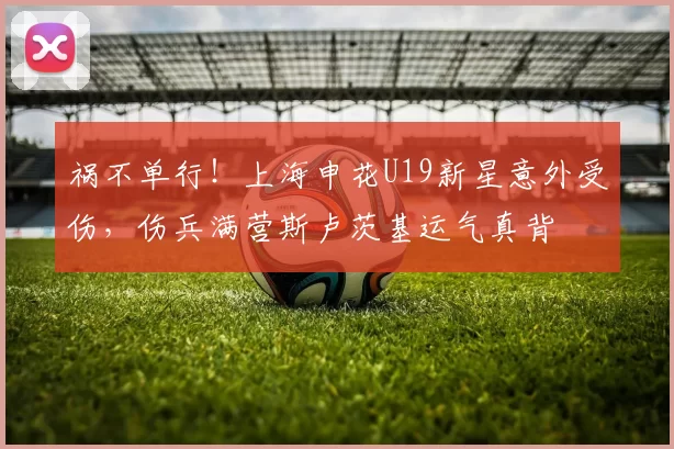 祸不单行！上海申花U19新星意外受伤，伤兵满营斯卢茨基运气真背