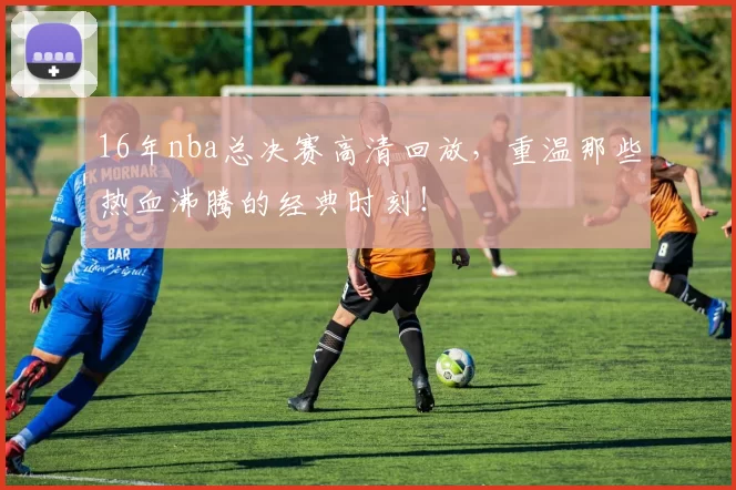 16年nba总决赛高清回放，重温那些热血沸腾的经典时刻！
