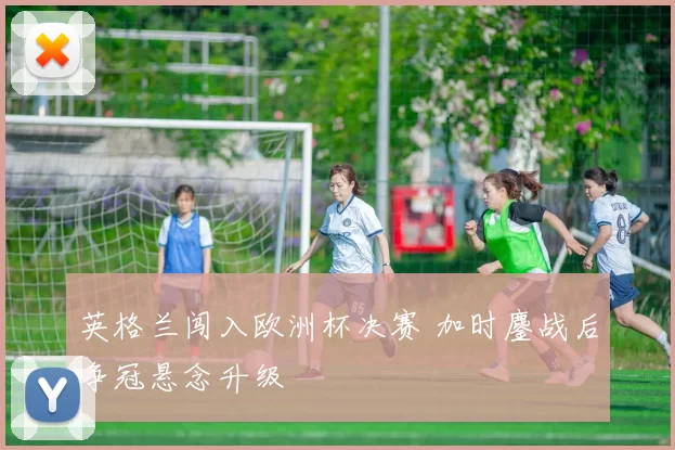 英格兰闯入欧洲杯决赛 加时鏖战后争冠悬念升级