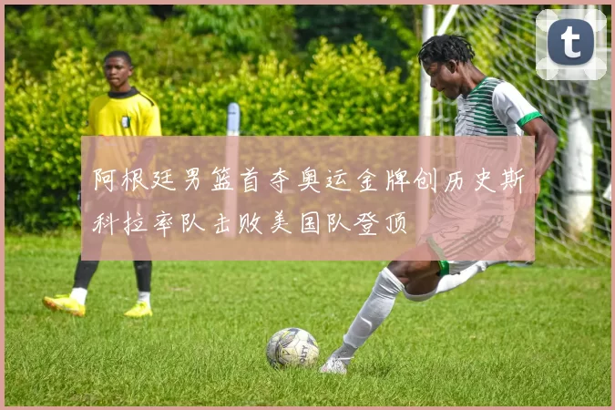 阿根廷男篮首夺奥运金牌创历史斯科拉率队击败美国队登顶