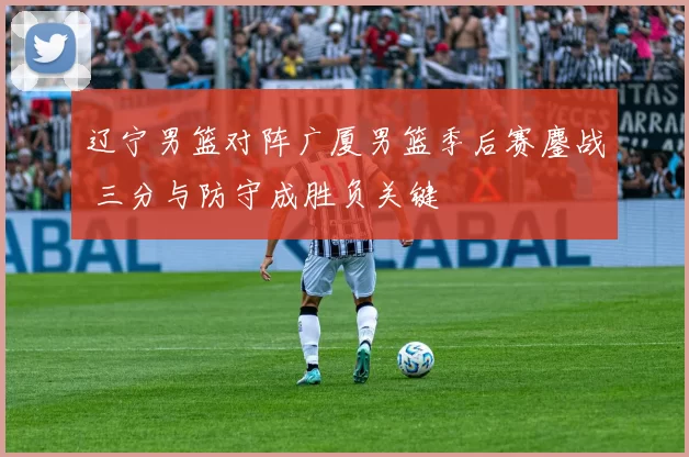 辽宁男篮对阵广厦男篮季后赛鏖战 三分与防守成胜负关键