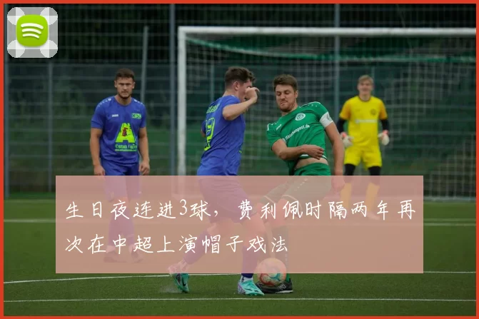 生日夜连进3球，费利佩时隔两年再次在中超上演帽子戏法