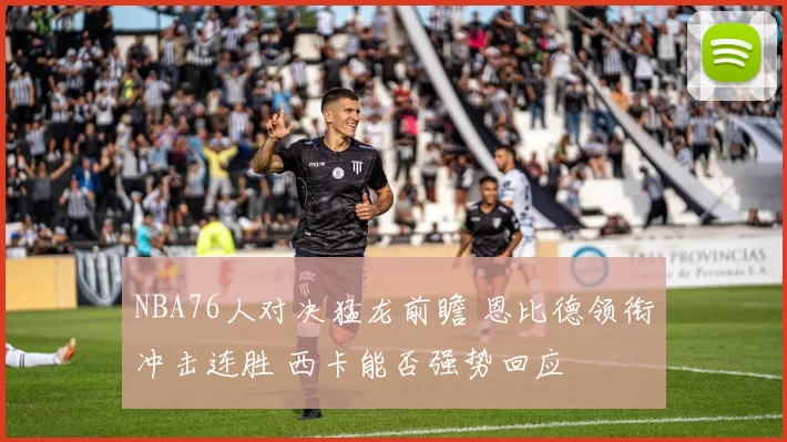 NBA76人对决猛龙前瞻 恩比德领衔冲击连胜 西卡能否强势回应