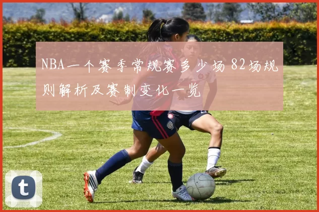NBA一个赛季常规赛多少场 82场规则解析及赛制变化一览