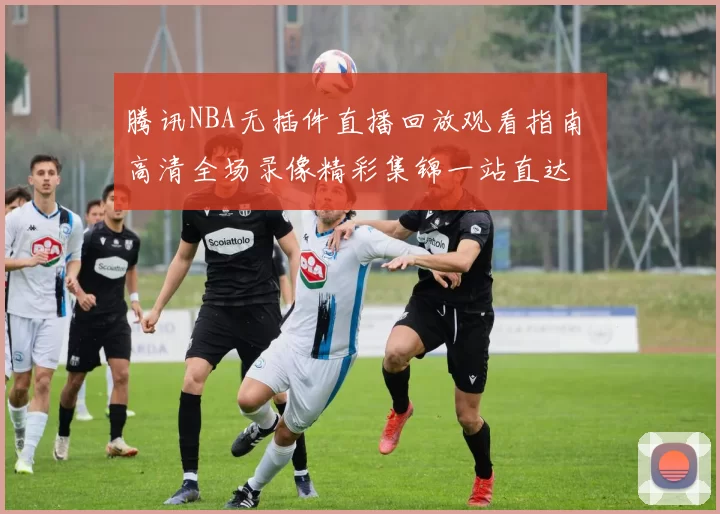腾讯NBA无插件直播回放观看指南 高清全场录像精彩集锦一站直达