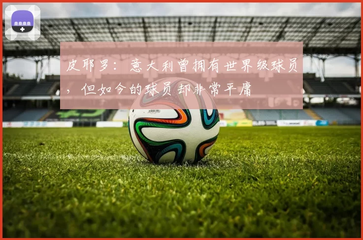 皮耶罗：意大利曾拥有世界级球员，但如今的球员却非常平庸