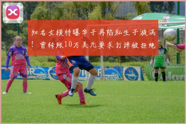 知名女模特曝华子再陷私生子漩涡！曾转账10万美元要求打掉被拒绝