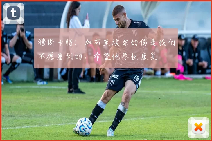 穆斯卡特：加布里埃尔的伤是我们不愿看到的，希望他尽快康复