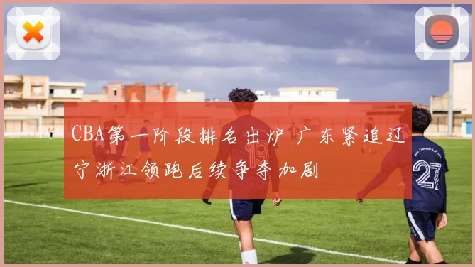 CBA第一阶段排名出炉 广东紧追辽宁浙江领跑后续争夺加剧