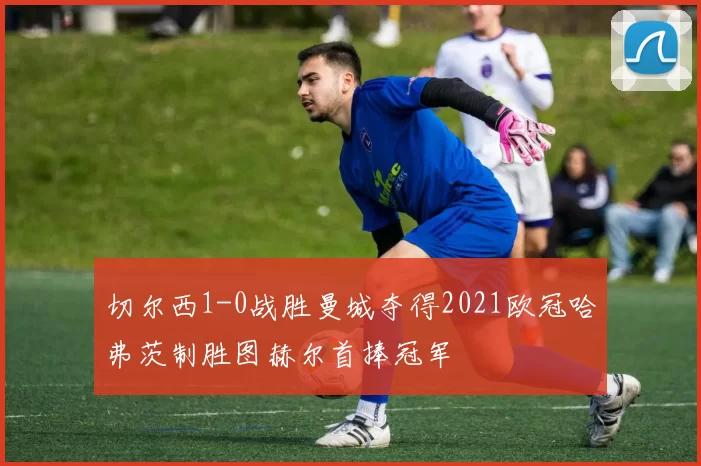 切尔西1-0战胜曼城夺得2021欧冠哈弗茨制胜图赫尔首捧冠军