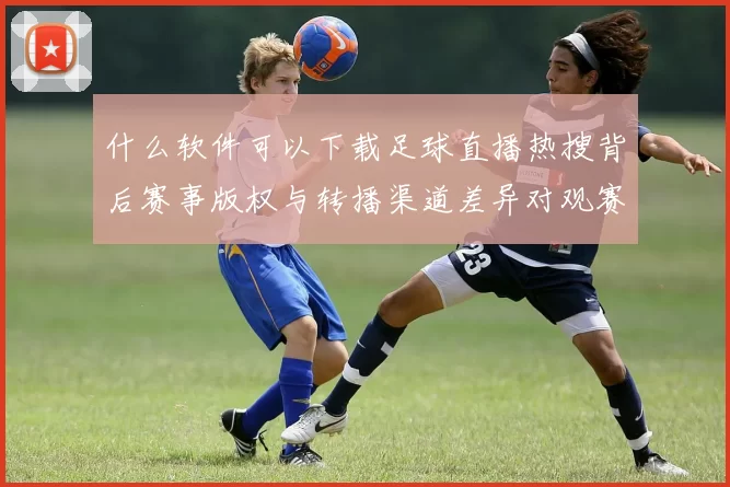 什么软件可以下载足球直播热搜背后赛事版权与转播渠道差异对观赛影响