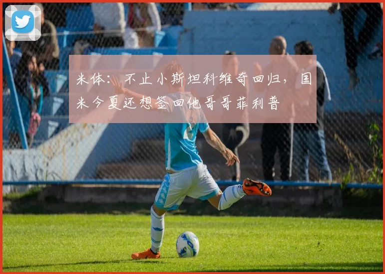 米体：不止小斯坦科维奇回归，国米今夏还想签回他哥哥菲利普