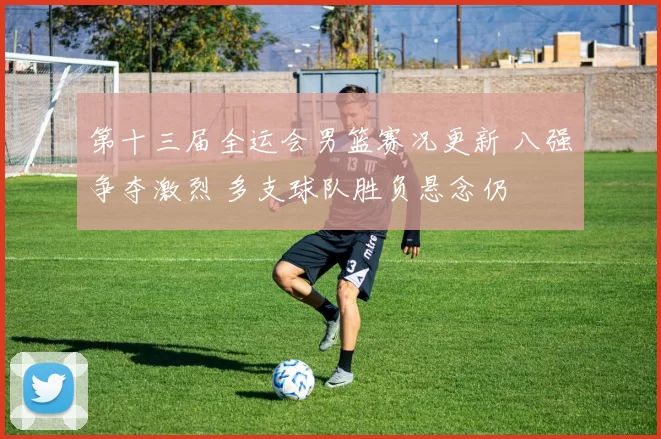 第十三届全运会男篮赛况更新 八强争夺激烈 多支球队胜负悬念仍