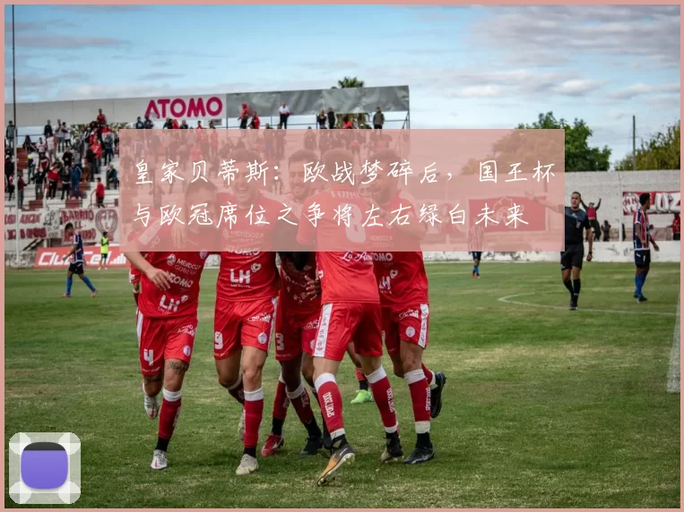 皇家贝蒂斯：欧战梦碎后，国王杯与欧冠席位之争将左右绿白未来