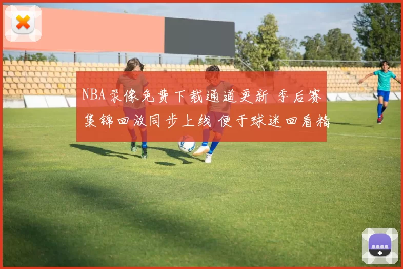 NBA录像免费下载通道更新 季后赛集锦回放同步上线 便于球迷回看精彩瞬间