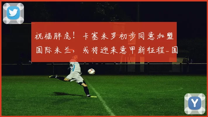 祝福胖虎！卡塞米罗初步同意加盟国际米兰，或将迎来意甲新征程_国米_防守型_中场