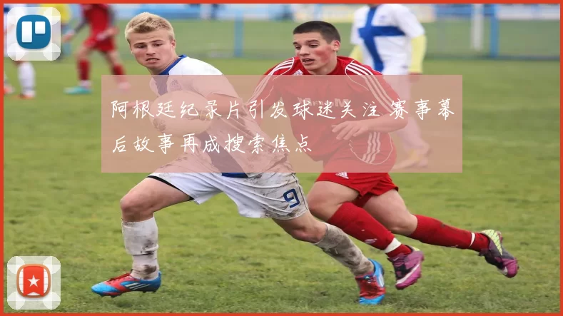 阿根廷纪录片引发球迷关注 赛事幕后故事再成搜索焦点