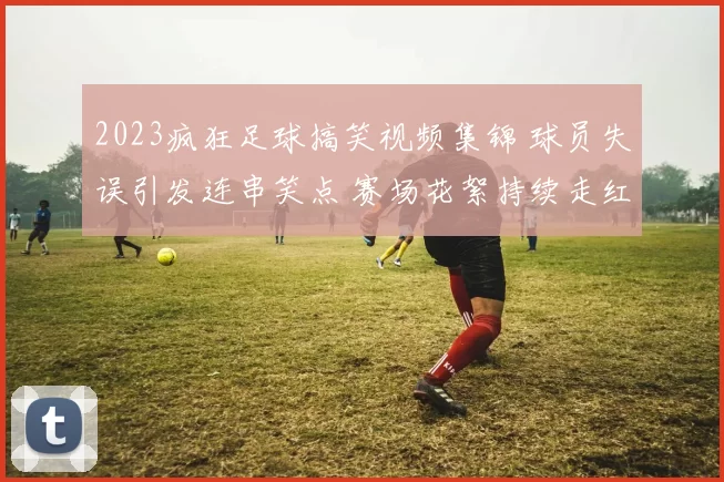 2023疯狂足球搞笑视频集锦 球员失误引发连串笑点 赛场花絮持续走红