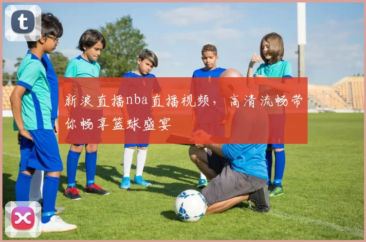 新浪直播nba直播视频，高清流畅带你畅享篮球盛宴