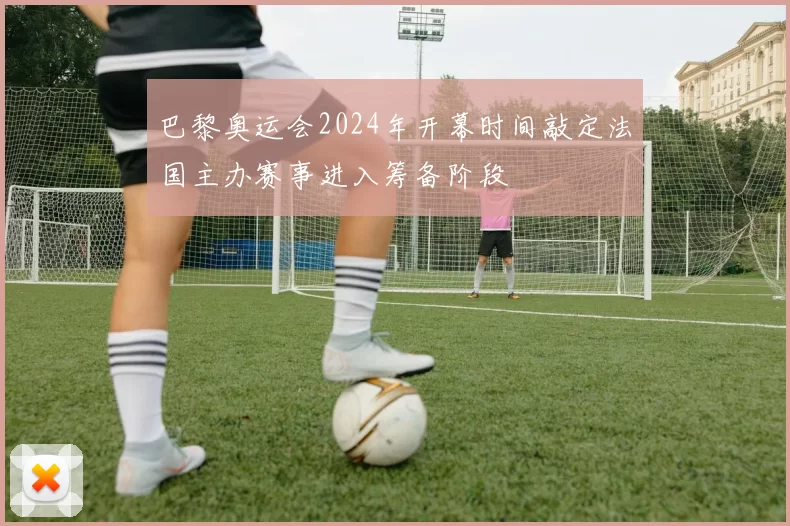 巴黎奥运会2024年开幕时间敲定法国主办赛事进入筹备阶段