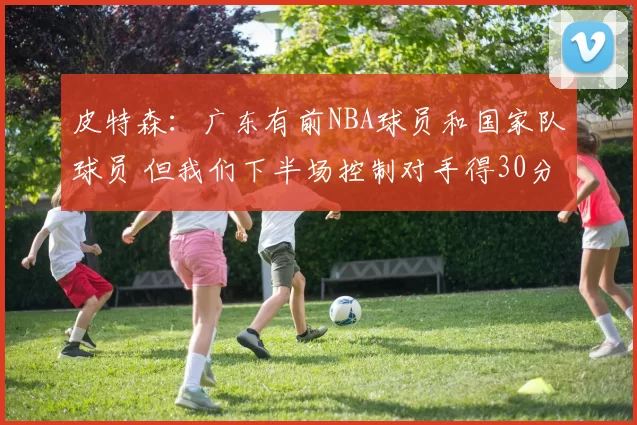 皮特森：广东有前NBA球员和国家队球员 但我们下半场控制对手得30分