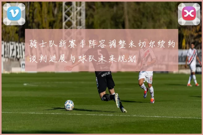 骑士队新赛季阵容调整米切尔续约谈判进展与球队未来规划
