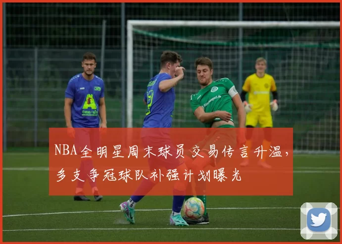 NBA全明星周末球员交易传言升温，多支争冠球队补强计划曝光