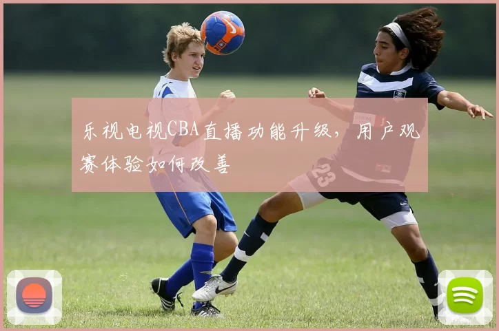 乐视电视CBA直播功能升级,用户观赛体验如何改善