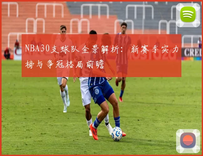 NBA30支球队全景解析:新赛季实力榜与争冠格局前瞻