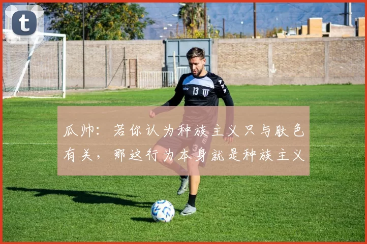 瓜帅:若你认为种族主义只与肤色有关,那这行为本身就是种族主义