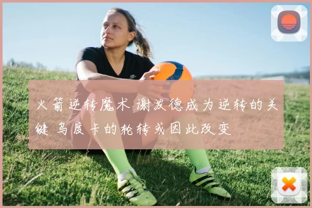 火箭逆转魔术 谢泼德成为逆转的关键 乌度卡的轮转或因此改变