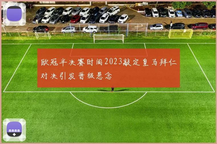 欧冠半决赛时间2023敲定皇马拜仁对决引发晋级悬念