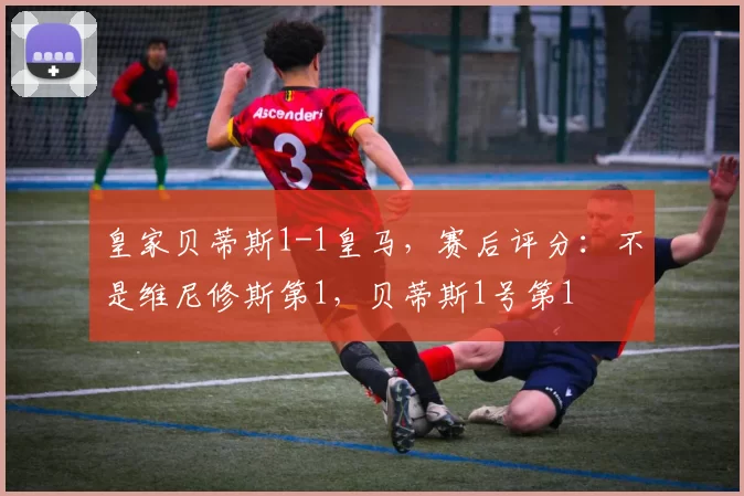 皇家贝蒂斯1-1皇马，赛后评分：不是维尼修斯第1，贝蒂斯1号第1