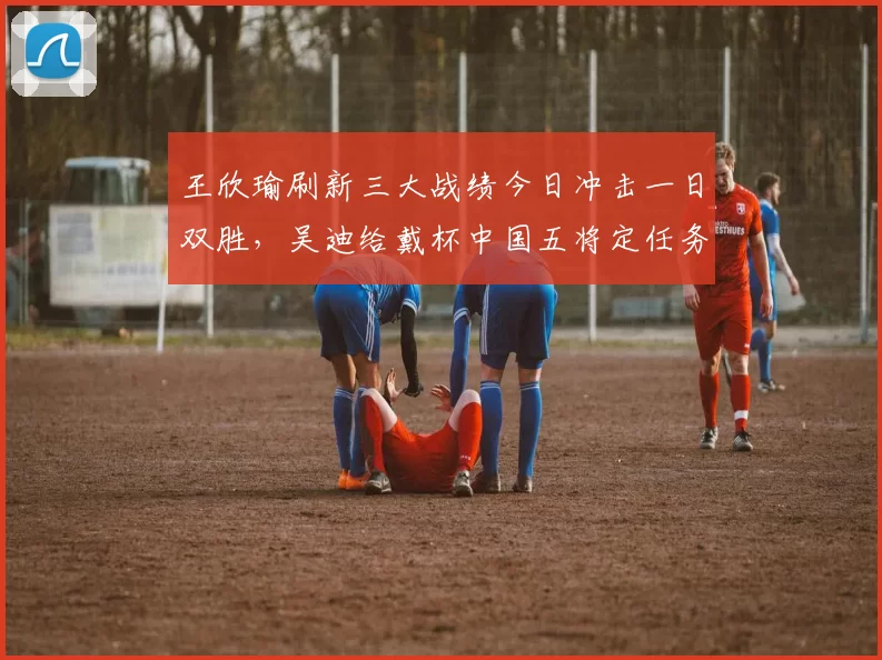 王欣瑜刷新三大战绩今日冲击一日双胜,吴迪给戴杯中国五将定任务