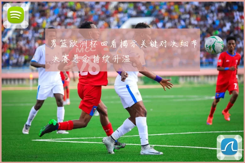 男篮欧洲杯回看揭示关键对决细节 决赛悬念持续升温