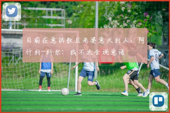 目前在意执教且老婆意大利人，阿什利-科尔：我不太会说意语