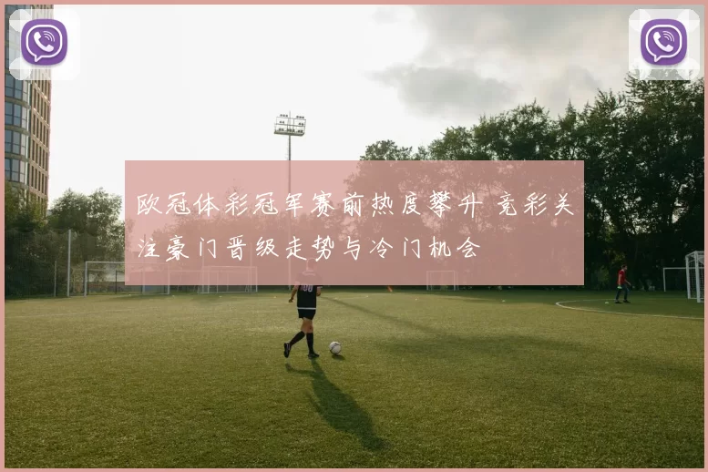 欧冠体彩冠军赛前热度攀升 竞彩关注豪门晋级走势与冷门机会