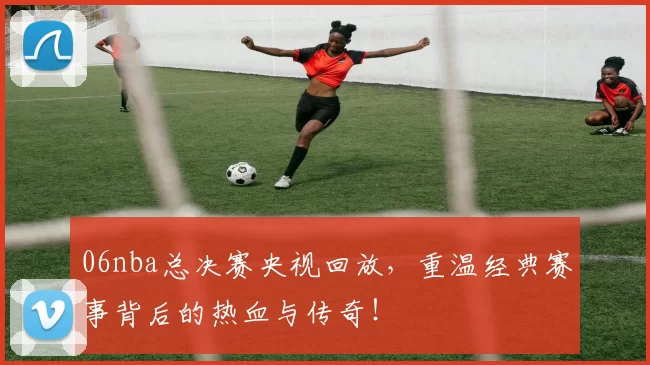 06nba总决赛央视回放,重温经典赛事背后的热血与传奇!