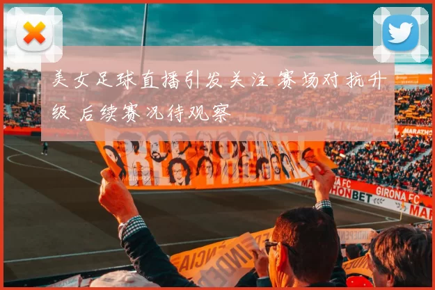 美女足球直播引发关注 赛场对抗升级 后续赛况待观察